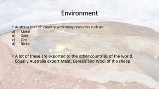 Environment
• Australia is a rich country with many resources such as:
a) Metal
b) Gold
c) Zinc
d) Nickel.
• A lot of these are exported to the other countries of the world.
Equally Australia export Meat, Cereals and Wool of the sheep.
 