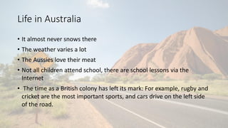 Life in Australia
• It almost never snows there
• The weather varies a lot
• The Aussies love their meat
• Not all childre...