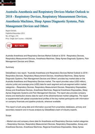 Australia Anesthesia and Respiratory Devices Market Outlook to
2018 - Respiratory Devices, Respiratory Measurement Devices,
Anesthesia Machines, Sleep Apnea Diagnostic Systems, Pain
Management Devices and Others
Report Details:
Published:November 2012
No. of Pages: 274
Price: Single User License – US$2500




Australia Anesthesia and Respiratory Devices Market Outlook to 2018 - Respiratory Devices,
Respiratory Measurement Devices, Anesthesia Machines, Sleep Apnea Diagnostic Systems, Pain
Management Devices and Others


Summary


GlobalData’s new report, “Australia Anesthesia and Respiratory Devices Market Outlook to 2018 -
Respiratory Devices, Respiratory Measurement Devices, Anesthesia Machines, Sleep Apnea
Diagnostic Systems, Pain Management Devices and Others” provides key market data on the
Australia Anesthesia and Respiratory Devices market. The report provides value (USD million),
volume (units) and average price (USD) data for each segment and sub-segment within market
categories – Respiratory Devices, Respiratory Measurement Devices, Respiratory Disposables,
Airway and Anesthesia Devices, Anesthesia Machines, Regional Anesthesia Disposables, Sleep
Apnea Diagnostic Systems and Pain Management Devices. The report also provides company
shares and distribution shares data for each of the aforementioned market categories. The report
is supplemented with global corporate-level profiles of the key market participants with information
on company financials and pipeline products, wherever available.

This report is built using data and information sourced from proprietary databases, primary and
secondary research and in-house analysis by GlobalData’s team of industry experts.


Scope


- Market size and company share data for Anesthesia and Respiratory Devices market categories
– Respiratory Devices, Respiratory Measurement Devices, Respiratory Disposables, Airway and
Anesthesia Devices, Anesthesia Machines, Regional Anesthesia Disposables, Sleep Apnea
 