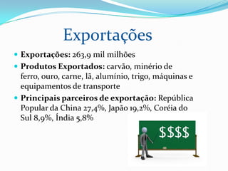Exportações
 Exportações: 263,9 mil milhões
 Produtos Exportados: carvão, minério de

ferro, ouro, carne, lã, alumínio, trigo, máquinas e
equipamentos de transporte
 Principais parceiros de exportação: República
Popular da China 27,4%, Japão 19,2%, Coréia do
Sul 8,9%, Índia 5,8%

 