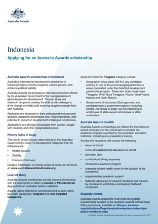 Australia Awards scholarships information for study commencing in 2023
Indonesia
Applying for an Australia Awards scholarship
Australia Awards scholarships in Indonesia
Australia’s international development assistance in
Indonesia helps promote prosperity, reduce poverty, and
enhance political stability.
Australia Awards are prestigious international awards offered
by the Australian Government to the next generation of
global leaders for development. Through study and
research, recipients develop the skills and knowledge to
drive change and help build enduring people-to-people links
with Australia.
Applicants are assessed on their professional and personal
qualities, academic competence and, most importantly, their
potential to impact on development challenges in Indonesia.
Applications are strongly encouraged from women, people
with disability and other marginalised groups.
Priority fields of study
The priority areas of study relate directly to the Australian
Government’s Covid-19 Development Response Plan for
Indonesia are:
• Health Security
• Stability
• Economic Recovery
Detailed information on priority areas of study can be found
at: www.australiaawardsindonesia.org
Level of study
Australia Awards scholarships provide citizens of Indonesia
with the opportunity to obtain a masters or PhD/doctorate
degree from an Australian tertiary institution.
Awards will be offered for commencement in 2023 within
two main categories: Targeted and Non-Targeted
Categories.
Applicants from the Targeted category include:
• Geographic focus areas (GFAs): any candidate
working in one of the provinces/geographic focus
areas nominated under the GoA/GoI development
partnership program. These are: Aceh, East Nusa
Tenggara, West Nusa Tenggara, Papua, West Papua,
Maluku and North Maluku
• Government of Indonesia (GoI) agencies: any
candidate from a government agency (including
central, provincial or local), but not extending to
employees of state-owned enterprises or state
universities.
Australia Awards benefits
Australia Awards scholarships are offered for the minimum
period necessary for the individual to complete the
academic program specified by the Australian education
institution, including any preparatory training.
Scholarship recipients will receive the following:
• return air travel
• a one-off establishment allowance on arrival
• full tuition fees
• contribution to living expenses
• introductory academic program
• overseas student health cover for the duration of the
scholarship
• supplementary academic support
• fieldwork allowance for research students and masters
by coursework which has a compulsory fieldwork
component.
Eligibility criteria
Australia Awards applicants must meet all eligibility
requirements detailed in the Australia Awards Scholarships
Policy Handbook, available at: dfat.gov.au/about-
us/publications/Pages/australia-awards-scholarships-
policy-handbook.aspx
 