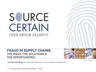 FRAUD IN SUPPLY CHAINS:
THE RISKS, THE SOLUTIONS &
THE OPPORTUNITIES
© Source Certain International Pte Ltd – 2016
Cameron Scadding (Non-Executive Chairman – Source Certain International)
 