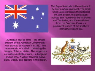 Australia's coat of arms – the official emblem of the Australian Government – was granted by George V in 1912. The arms consist of a shield containing the badges of the six states. The supporters are native Australian fauna – a kangaroo and an emu. A yellow-flowered native plant, wattle, also appears in the design. The flag of Australia is the only one to fly over a whole continent. The small Union Jack represents the historical link with Britain, the large seven-pointed star represents the six States and Territories, and the small stars from the Southern Cross – a prominent feature of the southern hemisphere night sky. 