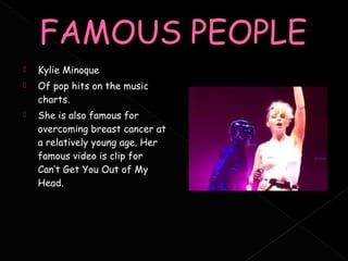   Kylie Minoque
   Of pop hits on the music
    charts.
   She is also famous for
    overcoming breast cancer at
    a relatively young age. Her
    famous video is clip for
    Can’t Get You Out of My
    Head.
 