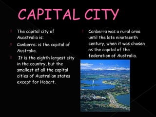    The capital city of                 Canberra was a rural area
    Auastralia is:                       until the late nineteenth
   Canberra: is the capital of          century, when it was chosen
    Australia.                           as the capital of the
    It is the eighth largest city       federation of Australia.
    in the country, but the
    smallest of all the capital
    cities of Australian states
    except for Hobart.
 