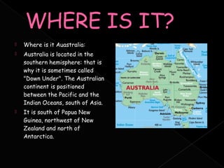    Where is it Auastralia:
   Australia is located in the
    southern hemisphere: that is
    why it is sometimes called
    "Down Under". The Australian
    continent is positioned
    between the Pacific and the
    Indian Oceans, south of Asia.
   It is south of Papua New
    Guinea, northwest of New
    Zealand and north of
    Antarctica.
 