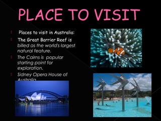        Places to visit in Australia:
       The Great Barrier Reef is
        billed as the world's largest
        natural feature.
       The Cairns is  popular
        starting point for
        exploration.
       Sidney Opera House of
        Australia.

     
 