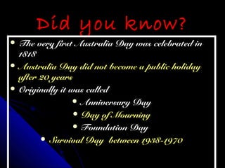 Did you know?Did you know?
 The very first Australia Day was celebrated inThe very first Australia Day was celebrated in
18181818
 Australia Day did not become a public holidayAustralia Day did not become a public holiday
after 20 yearsafter 20 years
 Originally it was calledOriginally it was called
 Anniversary DayAnniversary Day
 Day of MourningDay of Mourning
 Foundation DayFoundation Day
 Survival Day between 1938-1970Survival Day between 1938-1970
 