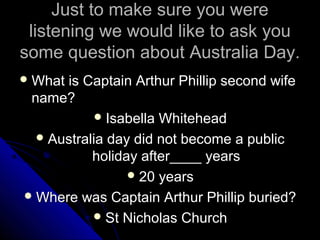 Just to make sure you wereJust to make sure you were
listening we would like to ask youlistening we would like to ask you
some question about Australia Day.some question about Australia Day.
 What is Captain Arthur Phillip second wifeWhat is Captain Arthur Phillip second wife
name?name?
 Isabella WhiteheadIsabella Whitehead
 Australia day did not become a publicAustralia day did not become a public
holiday after____ yearsholiday after____ years
 20 years20 years
 Where was Captain Arthur Phillip buried?Where was Captain Arthur Phillip buried?
 St Nicholas ChurchSt Nicholas Church
 