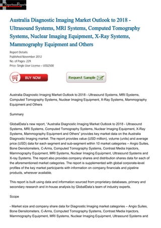 Australia Diagnostic Imaging Market Outlook to 2018 -
Ultrasound Systems, MRI Systems, Computed Tomography
Systems, Nuclear Imaging Equipment, X-Ray Systems,
Mammography Equipment and Others
Report Details:
Published:November 2012
No. of Pages: 229
Price: Single User License – US$2500




Australia Diagnostic Imaging Market Outlook to 2018 - Ultrasound Systems, MRI Systems,
Computed Tomography Systems, Nuclear Imaging Equipment, X-Ray Systems, Mammography
Equipment and Others


Summary


GlobalData’s new report, “Australia Diagnostic Imaging Market Outlook to 2018 - Ultrasound
Systems, MRI Systems, Computed Tomography Systems, Nuclear Imaging Equipment, X-Ray
Systems, Mammography Equipment and Others” provides key market data on the Australia
Diagnostic Imaging market. The report provides value (USD million), volume (units) and average
price (USD) data for each segment and sub-segment within 10 market categories – Angio Suites,
Bone Densitometers, C-Arms, Computed Tomography Systems, Contrast Media Injectors,
Mammography Equipment, MRI Systems, Nuclear Imaging Equipment, Ultrasound Systems and
X-ray Systems. The report also provides company shares and distribution shares data for each of
the aforementioned market categories. The report is supplemented with global corporate-level
profiles of the key market participants with information on company financials and pipeline
products, wherever available.

This report is built using data and information sourced from proprietary databases, primary and
secondary research and in-house analysis by GlobalData’s team of industry experts.


Scope


- Market size and company share data for Diagnostic Imaging market categories – Angio Suites,
Bone Densitometers, C-Arms, Computed Tomography Systems, Contrast Media Injectors,
Mammography Equipment, MRI Systems, Nuclear Imaging Equipment, Ultrasound Systems and
 