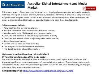 Complete Report @ http://www.marketreportsonline.com/56270.html
Australia - Digital Entertainment and Media
Market
This annual report offers a wealth of information on the digital entertainment and media market in
Australia. The report includes analyses, forecasts, statistics and trends. It provides a comprehensive
insight into the progress of the various media internet and telco companies and examines the key
issues in the market and the business opportunities arising from these developments.
Subjects covered include:
• Activities from the key market players;
• Analyses of internet media companies, with case studies;
• Mobile media – the PSMS portals and the apps market;
• Overview and analyses of the various players in the market;
• Overview and analysis of the burgeoning social media market;
• Smartphones and tablets;
• Surveys and statistics on mobile media;
• The competitive internet media environment;
• The digital gaming and gambling market.
High-speed broadband is pushing rich media ahead
OTT and the transformation of the media sector
The traditional media industry has been in turmoil since the rise of digital media platforms that
impacted significantly upon many aspects of the media industry of old. These changes led to much
unrest in the media sector. Major competing sectors include TV and radio broadcasting, newspaper
publishers, film, music and video industries.
 
