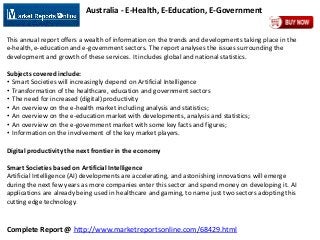 Complete Report @ http://www.marketreportsonline.com/68429.html
Australia - E-Health, E-Education, E-Government
This annual report offers a wealth of information on the trends and developments taking place in the
e-health, e-education and e-government sectors. The report analyses the issues surrounding the
development and growth of these services. It includes global and national statistics.
Subjects covered include:
• Smart Societies will increasingly depend on Artificial Intelligence
• Transformation of the healthcare, education and government sectors
• The need for increased (digital) productivity
• An overview on the e-health market including analysis and statistics;
• An overview on the e-education market with developments, analysis and statistics;
• An overview on the e-government market with some key facts and figures;
• Information on the involvement of the key market players.
Digital productivity the next frontier in the economy
Smart Societies based on Artificial Intelligence
Artificial Intelligence (AI) developments are accelerating, and astonishing innovations will emerge
during the next few years as more companies enter this sector and spend money on developing it. AI
applications are already being used in healthcare and gaming, to name just two sectors adopting this
cutting edge technology.
 