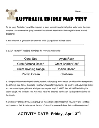 Name: ____________
Australia Edible Map TEST
As we study Australia, you will be required to learn several important physical features on the map.
However, this time we are going to make AND eat our test instead of writing on it! Here are the
directions:
1. You will work in groups of two or three. Write your partners’ names below:
________________________________________________________________________________.
2. EACH PERSON needs to memorize the following map items:
Coral Sea Ayers Rock
Great Victoria Desert Great Barrier Reef
Great Dividing Range Indian Ocean
Pacific Ocean Canberra
3. I will provide cookie dough for the foundation. Each group must decide on decorations to represent
the different map items. (Example: Hershey’s Kisses for mountains.) Be creative with your map items;
and remember—you get to eat what you use on your map!  NOTE: We will NOT be baking the
cookie dough. We will eat it raw. You must have the attached permission slip signed in order to eat
the dough.
4. On the day of the activity, each group will make their edible maps from MEMORY and I will test
each group on their knowledge. At the end of class, the group will share their cookie dough map!
ACTIVITY DATE: Friday, April 3
rd
!
 