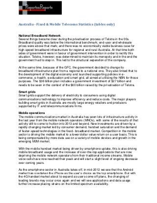 Australia - Fixed & Mobile Telecoms Statistics (tables only)


National Broadband Network
Several things became clear during the privatisation process of Telstra in the 00s.
Broadband quality was below the international benchmark; end-user and wholesale
prices were above that mark; and there was no economically viable business case for
high-speed broadband infrastructure for regional and rural Australia. At that time both
sides of government were in favour of government intervention in order to rectify this
situation. Telstra, however, was determined to maintain its monopoly and in the end the
government had to step in. This led to the structural separation of the company.

At the same time, because of the GFC, the government decided to change its
broadband infrastructure plan from a regional to a national one. They also linked that to
the development of the digital economy and launched supporting policies in e-
commerce, e-health, e-education and smart grid, all aimed at utilising the NBN for those
purposes. The $36 billion plan includes a government investment of $27 billion and
needs to be seen in the context of the $60 billion raised by the privatisation of Telstra.

Smart grids
Smart grids support the delivery of electricity to consumers using digital
communications technology to improve efficiency and reduce costs. The major players
building smart grids in Australia are mostly large energy retailers and producers
supported by IT and telecommunications firms.

Mobile operations
The mobile communications market in Australia has seen lots of infrastructure activity in
the last year from the mobile network operators (MNOs), with some of the results of that
activity still to come to fruition into 2013 and beyond. New investments are driven by a
rapidly changing market led by consumer demand, handset saturation and the demand
of faster-speed technologies in the fixed- broadband market. Competition in the mobile
sector is driving the mobile market to a lower dollar value return on a user basis. This is
being compensated by more data use on a variety of mobile devices and growth in the
emerging M2M market.

With the mobile handset market being driven by smartphone uptake, this is also driving
mobile broadband usage and the increase of over-the-top applications that are now
depriving the mobile network operators from their traditional income streams. Mobile
voice calls have now reached their peak and will start a slight level of ongoing decrease
over coming years.

As the smartphone sector in Australia takes off, in mid-2012 we see that the Android
market has overtaken the iPhone as the user’s choice as the top smartphone. But with
the 4G handset market about to expand as users come off plans, the changing of
leading brands may occur once again and we will see applications and data usage
further increase placing strains on the limited spectrum availability.
 