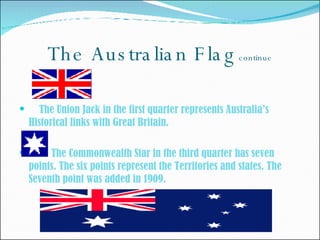 The Australian Flag  continue The Union Jack in the first quarter represents Australia’s Historical links with Great Britain.  The Commonwealth Star in the third quarter has seven points. The six points represent the Territories and states. The Seventh point was added in 1909.  