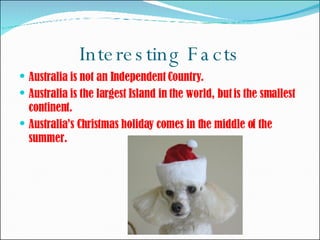 Interesting Facts Australia is not an Independent Country.  Australia is the largest Island in the world, but is the smallest continent.  Australia’s Christmas holiday comes in the middle of the summer.  