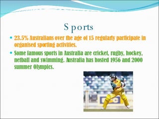 Sports 23.5% Australians over the age of 15 regularly participate in organised sporting activities. Some famous sports in Australia are cricket, rugby, hockey, netball and swimming. Australia has hosted 1956 and 2000 summer Olympics. 