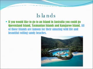 Islands If you would like to go to an Island in Australia you could go Queensland Island, Tasmanian Islands and Kangaroo Island.  All of those Islands are famous for their amazing wild life and beautiful rolling sandy beaches. 
