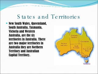 States and Territories  New South Wales, Queensland, South Australia, Tasmania, Victoria and Western Australia, are the six territories in Australia. There are two major territories in Australia they are Northern Territory and Australian Capital Territory.  