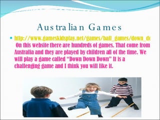 Australian Games http://www.gameskidsplay.net/games/ball_games/down_down_down.htm   On this website there are hundreds of games. That come from Australia and they are played by children all of the time. We will play a game called “Down Down Down” It is a challenging game and I think you will like it.  