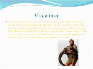 Vacation If you would like to go on a vacation to Australia you will have a billion choices! You can go to areas like Brisbane, Sydney, Canberra, Tasmania, Darwin and Melbourne. We will take one of the choices and choose going to Brisbane, Queensland. In Brisbane we will visit the Australia Zoo.  There are even more choices now in Australia Zoo so lets go to the Website and see what we could do.  http://www.australiazoo.com.au/visit-us/   