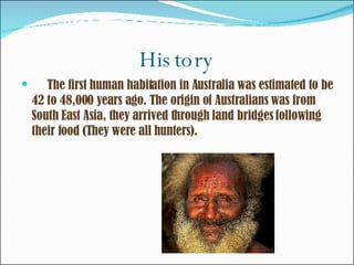 History The first human habitation in Australia was estimated to be 42 to 48,000 years ago. The origin of Australians was from South East Asia, they arrived through land bridges following their food (They were all hunters). 