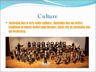 Culture Australia has a very wide culture. Australia has an active tradition of music ballet and theatre. Each city in Australia has an Orchestra.  