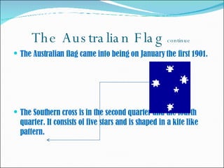 The Australian Flag   continue  The Australian flag came into being on January the first 1901.  The Southern cross is in the second quarter and the fourth quarter. It consists of five stars and is shaped in a kite like pattern.  