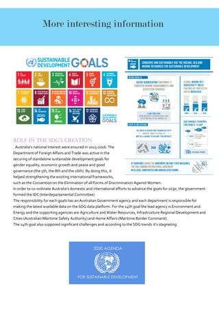 Role in the SDG’s creation
Australia’s national interest were ensured in 2015-2016. The
Department of Foreign Affairs and Trade was active in the
securing of standalone sustainable development goals for
gender equality, economic growth and peace and good
governance (the 5th, the 8th and the 16th). By doing this, it
helped strengthening the existing international frameworks,
such as the Convention on the Elimination of all Forms of Discrimination Against Women.
In order to co-ordinate Australia’s domestic and international efforts to advance the goals for 2030, the government
formed the IDC (Interdepartamental Committee)
The responsibility for each goals has an Australian Government agency and each department is responsible for
making the latest available data on the SDG data platform. For the 14th goal the lead agency is Environment and
Energy and the supporting agencies are Agriculture and Water Resources, Infrastructure Regional Development and
Cities (Australian Maritime Safety Authority) and Home Affairs (Maritime Border Command)
The 14th goal also supposed significant challenges and according to the SDG trends it’s stagnating.
More interesting information
 