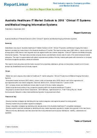 Find Industry reports, Company profiles
ReportLinker                                                                                                      and Market Statistics
                                               >> Get this Report Now by email!



Australia Healthcare IT Market Outlook to 2018 ' Clinical IT Systems
and Medical Imaging Information Systems
Published on September 2012

                                                                                                                                 Report Summary

Australia Healthcare IT Market Outlook to 2018 ' Clinical IT Systems and Medical Imaging Information Systems


Summary


GlobalData's new report, 'Australia Healthcare IT Market Outlook to 2018 ' Clinical IT Systems and Medical Imaging Information
Systems' provides key market data on the Australia Healthcare IT market. The report provides value (USD million), volume (units) and
average price (USD) data for each segment and sub-segment within two market categories ' Clinical IT Systems and Medical Imaging
Information Systems. The report also provides company shares and distribution shares data for each of the aforementioned market
categories. The report is supplemented with global corporate-level profiles of the key market participants with information on company
financials and pipeline products, wherever available.


This report is built using data and information sourced from proprietary databases, primary and secondary research and in-house
analysis by GlobalData's team of industry experts.


Scope


- Market size and company share data for Healthcare IT market categories ' Clinical IT Systems and Medical Imaging Information
Systems.
- Annualized market revenues (USD million), volume (units) and average price (USD) data for each of the segments and
sub-segments within two market categories. Data from 2004 to 2011, forecast forward for 7 years to 2018.
- 2011 company shares and distribution shares data for each of the two market categories.
- Global corporate-level profiles of key companies operating within the Australia Healthcare IT market.
- Key players covered include Cerner Corporation , GE Healthcare , Agfa-Gevaert N.V., Fred IT Group Pty Ltd , Health
Communication Network Limited, Intelerad Medical Systems Incorporated and others.


Reasons to buy


- Develop business strategies by identifying the key market categories and segments poised for strong growth.
- Develop market-entry and market expansion strategies.
- Design competition strategies by identifying who-stands-where in the Australia Healthcare IT competitive landscape.
- Develop capital investment strategies by identifying the key market segments expected to register strong growth in the near future.
- What are the key distribution channels and what's the most preferred mode of product distribution ' Identify, understand and
capitalize.




                                                                                                                                 Table of Content

1 Table of Contents


Australia Healthcare IT Market Outlook to 2018 ' Clinical IT Systems and Medical Imaging Information Systems (From Slideshare)               Page 1/7
 