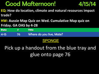 Good Mafternoon! 4/15/14
EQ: How do location, climate and natural resources impact
trade?
HW: Aussie Map Quiz on Wed. Cumulative Map quiz on
Friday. GA OAS by 4-28
SPONGE
Pick up a handout from the blue tray and
glue onto page 76
DateDate ## TitleTitle
4-15 76 Where do you live, Mate?
 