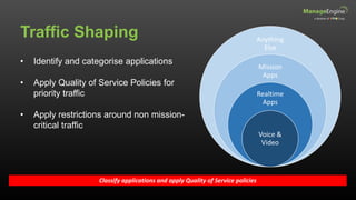 Traffic Shaping
Classify applications and apply Quality of Service policies
• Identify and categorise applications
• Apply Quality of Service Policies for
priority traffic
• Apply restrictions around non mission-
critical traffic
Anything
Else
Mission
Apps
Realtime
Apps
Voice &
Video
 
