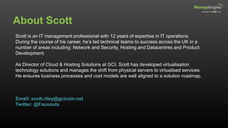 About Scott
Scott is an IT management professional with 12 years of expertise in IT operations.
During the course of his career, he’s led technical teams to success across the UK in a
number of areas including: Network and Security, Hosting and Datacentres and Product
Development.
As Director of Cloud & Hosting Solutions at GCI, Scott has developed virtualisation
technology solutions and manages the shift from physical servers to virtualised services.
He ensures business processes and cost models are well aligned to a solution roadmap.
Email: scott.riley@gcicom.net
Twitter: @Fauxnuts
 