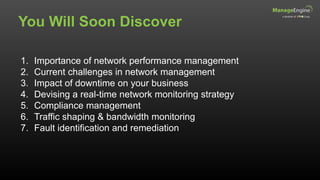 You Will Soon Discover
1. Importance of network performance management
2. Current challenges in network management
3. Impact of downtime on your business
4. Devising a real-time network monitoring strategy
5. Compliance management
6. Traffic shaping & bandwidth monitoring
7. Fault identification and remediation
 