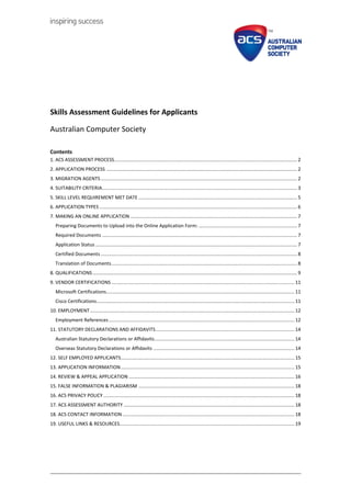 Skills Assessment Guidelines for Applicants
Australian Computer Society
Contents
1. ACS ASSESSMENT PROCESS........................................................................................................................................ 2
2. APPLICATION PROCESS .............................................................................................................................................. 2
3. MIGRATION AGENTS .................................................................................................................................................. 2
4. SUITABILITY CRITERIA................................................................................................................................................. 3
5. SKILL LEVEL REQUIREMENT MET DATE ...................................................................................................................... 5
6. APPLICATION TYPES ................................................................................................................................................... 6
7. MAKING AN ONLINE APPLICATION ............................................................................................................................ 7
Preparing Documents to Upload into the Online Application Form: ......................................................................... 7
Required Documents ................................................................................................................................................. 7
Application Status ...................................................................................................................................................... 7
Certified Documents .................................................................................................................................................. 8
Translation of Documents.......................................................................................................................................... 8
8. QUALIFICATIONS ........................................................................................................................................................ 9
9. VENDOR CERTIFICATIONS ........................................................................................................................................ 11
Microsoft Certifications............................................................................................................................................ 11
Cisco Certifications................................................................................................................................................... 11
10. EMPLOYMENT........................................................................................................................................................ 12
Employment References.......................................................................................................................................... 12
11. STATUTORY DECLARATIONS AND AFFIDAVITS....................................................................................................... 14
Australian Statutory Declarations or Affidavits........................................................................................................ 14
Overseas Statutory Declarations or Affidavits ......................................................................................................... 14
12. SELF EMPLOYED APPLICANTS................................................................................................................................. 15
13. APPLICATION INFORMATION................................................................................................................................. 15
14. REVIEW & APPEAL APPLICATION ........................................................................................................................... 16
15. FALSE INFORMATION & PLAGIARISM .................................................................................................................... 18
16. ACS PRIVACY POLICY .............................................................................................................................................. 18
17. ACS ASSESSMENT AUTHORITY ............................................................................................................................... 18
18. ACS CONTACT INFORMATION................................................................................................................................ 18
19. USEFUL LINKS & RESOURCES.................................................................................................................................. 19
 