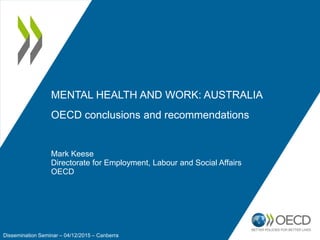Mark Keese
Directorate for Employment, Labour and Social Affairs
OECD
MENTAL HEALTH AND WORK: AUSTRALIA
OECD conclusions and recommendations
Dissemination Seminar – 04/12/2015 – Canberra
 