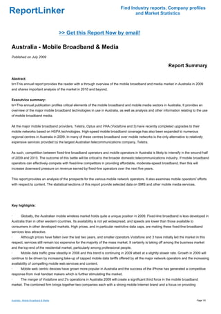 Find Industry reports, Company profiles
ReportLinker                                                                          and Market Statistics



                                       >> Get this Report Now by email!

Australia - Mobile Broadband & Media
Published on July 2009

                                                                                                                 Report Summary

Abstract:
br>This annual report provides the reader with a through overview of the mobile broadband and media market in Australia in 2009
and shares important analysis of the market in 2010 and beyond.


Executvice summary:
br>This annual publication profiles critical elements of the mobile broadband and mobile media sectors in Australia. It provides an
overview of the major mobile broadband technologies in use in Australia, as well as analysis and other information relating to the use
of mobile broadband media.


All the major mobile broadband providers, Telstra, Optus and VHA (Vodafone and 3) have recently completed upgrades to their
mobile networks based on HSPA technologies. High-speed mobile broadband coverage has also been expanded to numerous
regional centres in Australia in 2009. In many of these centres broadband over mobile networks is the only alternative to relatively
expensive services provided by the largest Australian telecommunications company, Telstra.


As such, competition between fixed-line broadband operators and mobile operators in Australia is likely to intensify in the second half
of 2009 and 2010. The outcome of this battle will be critical to the broader domestic telecommunications industry. If mobile broadband
operators can effectively compete with fixed-line competitors in providing affordable, moderate-speed broadband, then this will
increase downward pressure on revenue earned by fixed-line operators over the next five years.


This report provides an analysis of the prospects for the various mobile network operators. It also examines mobile operators' efforts
with respect to content. The statistical sections of this report provide selected data on SMS and other mobile media services.




Key highlights:


·       Globally, the Australian mobile wireless market holds quite a unique position in 2009. Fixed-line broadband is less developed in
Australia than in other western countries. Its availability is not yet widespread, and speeds are lower than those available to
consumers in other developed markets. High prices, and in particular restrictive data caps, are making these fixed-line broadband
services less attractive.
·       Although prices have fallen over the last two years, and smaller operators Vodafone and 3 have initially led the market in this
respect, services still remain too expensive for the majority of the mass market. It certainly is taking off among the business market
and the top-end of the residential market, particularly among professional people.
·       Mobile data traffic grew steadily in 2008 and this trend is continuing in 2009 albeit at a slightly slower rate. Growth in 2009 will
continue to be driven by increasing take-up of capped mobile data tariffs offered by all the major network operators and the increasing
availability of compelling mobile web services and content.
·       Mobile web centric devices have grown more popular in Australia and the success of the iPhone has generated a competitive
response from rival handset makers which is further stimulating the market.
·       The merger of Vodafone and 3's operations in Australia 2009 will create a significant third force in the mobile broadband
market. The combined firm brings together two companies each with a strong mobile Internet brand and a focus on providing



Australia - Mobile Broadband & Media                                                                                                 Page 1/6
 
