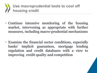 Use macro-prudential tools to cool off
housing credit
• Continue intensive monitoring of the housing
market, intervening as appropriate with further
measures, including macro-prudential mechanisms
• Examine the financial sector conditions, especially
banks’ implicit guarantees, mortgage lending
regulation and credit databases with a view to
improving credit quality and competition
 