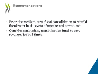 • Prioritise medium-term fiscal consolidation to rebuild
fiscal room in the event of unexpected downturns
• Consider establishing a stabilisation fund to save
revenues for bad times
Rebalance the fiscal position through prudent and
gradual consolidation (continued)
 