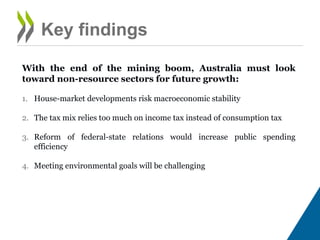 Key findings
With the end of the mining boom, Australia must look toward non-
resource sectors for future growth:
1. House-market developments risk macroeconomic stability
2. The tax mix relies too much on income tax instead of consumption tax
3. Reform of federal-state relations would increase public spending
efficiency
4. Meeting environmental goals will be challenging
 