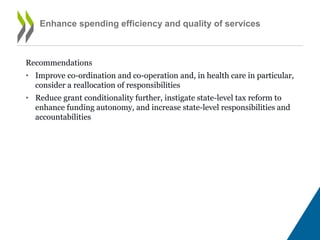 • Improve co-ordination and co-operation and, in health care in particular,
consider a reallocation of responsibilities
• Reduce grant conditionality further, instigate state-level tax reform to
enhance funding autonomy, and increase state-level responsibilities and
accountabilities
Enhance spending efficiency and quality of services
(continued)
 