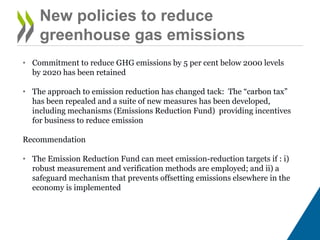 New policies to reduce
greenhouse gas emissions
• Commitment to reduce GHG emissions by 5 per cent below 2000 levels
by 2020 has been retained
• The approach to emission reduction has changed tack: The “carbon tax”
has been repealed and a suite of new measures has been developed,
including mechanisms (Emissions Reduction Fund) providing incentives
for business to reduce emission
Recommendation
• The Emission Reduction Fund can meet emission-reduction targets if : i)
robust measurement and verification methods are employed; and ii) a
safeguard mechanism that prevents offsetting emissions elsewhere in the
economy is implemented
 
