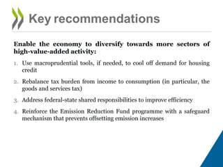Enable the economy to diversify towards more sectors of high-value-
added activity:
1. Use macro-prudential tools, if needed, to cool off demand for housing
credit
2. Rebalance tax burden from income to consumption (in particular, the
goods and services tax)
3. Address federal-state shared responsibilities to improve efficiency
4. Reinforce the Emission Reduction Fund programme with a safeguard
mechanism that prevents offsetting emission increases
Key recommendations
 