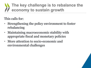 This calls for:
• Strengthening the policy environment to foster
rebalancing
• Maintaining macroeconomic stability with
appropriate fiscal and monetary policies
• More attention to socio-economic and
environmental challenges
The key challenge is to rebalance the
economy to sustain growth
 