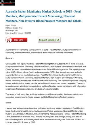 Australia Patient Monitoring Market Outlook to 2018 - Fetal
Monitors, Multiparameter Patient Monitoring, Neonatal
Monitors, Non-Invasive Blood Pressure Monitors and Others
Report Details:
Published:October 2012
No. of Pages: 183
Price: Single User License – US$2500




Australia Patient Monitoring Market Outlook to 2018 - Fetal Monitors, Multiparameter Patient
Monitoring, Neonatal Monitors, Non-Invasive Blood Pressure Monitors and Others


Summary


GlobalData’s new report, “Australia Patient Monitoring Market Outlook to 2018 - Fetal Monitors,
Multiparameter Patient Monitoring, Neonatal Monitors, Non-Invasive Blood Pressure Monitors and
Others” provides key market data on the Australia Patient Monitoring market. The report provides
value (USD million), volume (units) and average price (USD) data for each segment and sub-
segment within seven market categories – Fetal Monitors, Micro-Electromechanical Systems,
Multiparameter Patient Monitoring, Neonatal Monitors, Non-Invasive Blood Pressure Monitors,
Patient Monitoring Accessories and Remote Patient Monitoring. The report also provides company
shares and distribution shares data for each of the aforementioned market categories. The report
is supplemented with global corporate-level profiles of the key market participants with information
on company financials and pipeline products, wherever available.

This report is built using data and information sourced from proprietary databases, primary and
secondary research and in-house analysis by GlobalData’s team of industry experts.


Scope


- Market size and company share data for Patient Monitoring market categories – Fetal Monitors,
Micro-Electromechanical Systems, Multiparameter Patient Monitoring, Neonatal Monitors, Non-
Invasive Blood Pressure Monitors, Patient Monitoring Accessories and Remote Patient Monitoring.
- Annualized market revenues (USD million), volume (units) and average price (USD) data for
each of the segments and sub-segments within seven market categories. Data from 2004 to 2011,
forecast forward for 7 years to 2018.
 