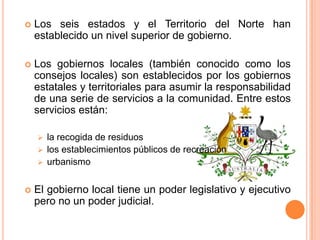    Los seis estados y el Territorio del Norte han
    establecido un nivel superior de gobierno.

   Los gobiernos locales (también conocido como los
    consejos locales) son establecidos por los gobiernos
    estatales y territoriales para asumir la responsabilidad
    de una serie de servicios a la comunidad. Entre estos
    servicios están:

     la recogida de residuos
     los establecimientos públicos de recreación
     urbanismo


   El gobierno local tiene un poder legislativo y ejecutivo
    pero no un poder judicial.
 