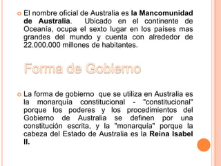    El nombre oficial de Australia es la Mancomunidad
    de Australia.      Ubicado en el continente de
    Oceanía, ocupa el sexto lugar en los países mas
    grandes del mundo y cuenta con alrededor de
    22.000.000 millones de habitantes.




   La forma de gobierno que se utiliza en Australia es
    la monarquía constitucional - "constitucional"
    porque los poderes y los procedimientos del
    Gobierno de Australia se definen por una
    constitución escrita, y la "monarquía" porque la
    cabeza del Estado de Australia es la Reina Isabel
    II.
 