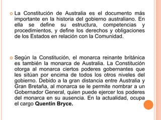    La Constitución de Australia es el documento más
    importante en la historia del gobierno australiano. En
    ella se define su estructura, competencias y
    procedimientos, y define los derechos y obligaciones
    de los Estados en relación con la Comunidad.


   Según la Constitución, el monarca reinante británica
    es también la monarca de Australia. La Constitución
    otorga al monarca ciertos poderes gobernantes que
    les sitúan por encima de todos los otros niveles del
    gobierno. Debido a la gran distancia entre Australia y
    Gran Bretaña, al monarca se le permite nombrar a un
    Gobernador General, quien puede ejercer los poderes
    del monarca en su ausencia. En la actualidad, ocupa
    el cargo Quentin Bryce.
 