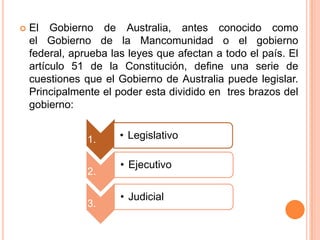    El Gobierno de Australia, antes conocido como
    el Gobierno de la Mancomunidad o el gobierno
    federal, aprueba las leyes que afectan a todo el país. El
    artículo 51 de la Constitución, define una serie de
    cuestiones que el Gobierno de Australia puede legislar.
    Principalmente el poder esta dividido en tres brazos del
    gobierno:


                1.     • Legislativo

                       • Ejecutivo
                2.

                       • Judicial
                3.
 