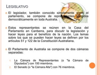 LEGISLATIVO
   El legislador, también conocido simplemente como el
    parlamento, se compone de representantes elegidos
    democráticamente en toda Australia.

   Estos representantes se reúnen en la Casa del
    Parlamento en Canberra, para discutir la legislación y
    hacer leyes para el beneficio de la nación. Los temas
    sobre los que se pueden hacer leyes se definen por los
    artículos 51 y 122 de la Constitución Australiana.

   El Parlamento de Australia se compone de dos cámaras
    separadas:

    1.   La Cámara de Representantes (o "la Cámara         de
         Diputados") con 150 miembros.
    2.   El Senado (o "la Cámara Alta") con 76 miembros.
 